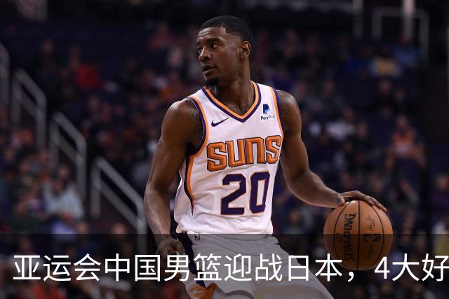 亚运会中国男篮迎战日本，4大好消息2个坏消息，男篮赢球机会来了